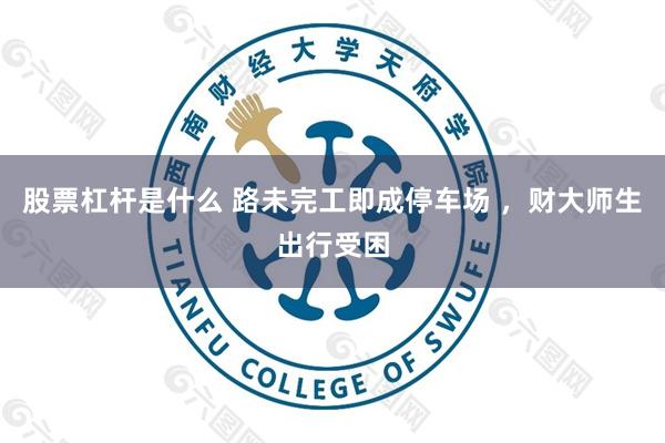 股票杠杆是什么 路未完工即成停车场 ，财大师生出行受困