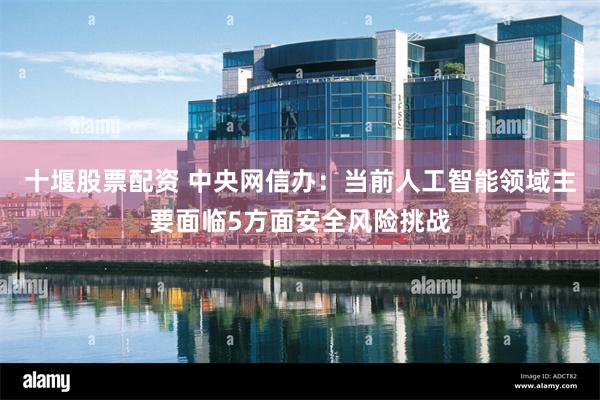十堰股票配资 中央网信办：当前人工智能领域主要面临5方面安全风险挑战