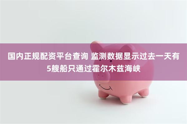 国内正规配资平台查询 监测数据显示过去一天有5艘船只通过霍尔木兹海峡