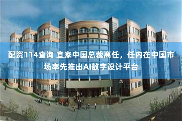 配资114查询 宜家中国总裁离任，任内在中国市场率先推出AI数字设计平台