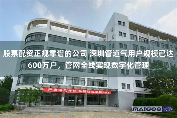 股票配资正规靠谱的公司 深圳管道气用户规模已达600万户，管网全线实现数字化管理