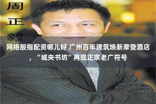 网络股指配资哪儿好 广州百年建筑焕新摩登酒店，“城央书坊”再现正宗老广符号