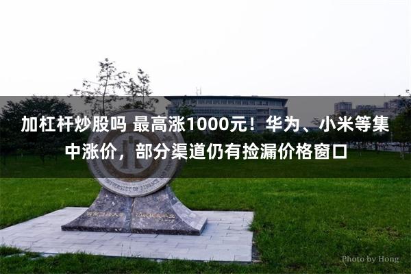 加杠杆炒股吗 最高涨1000元！华为、小米等集中涨价，部分渠道仍有捡漏价格窗口