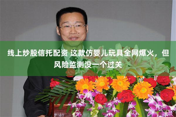 线上炒股信托配资 这款仿婴儿玩具全网爆火，但风险监测没一个过关