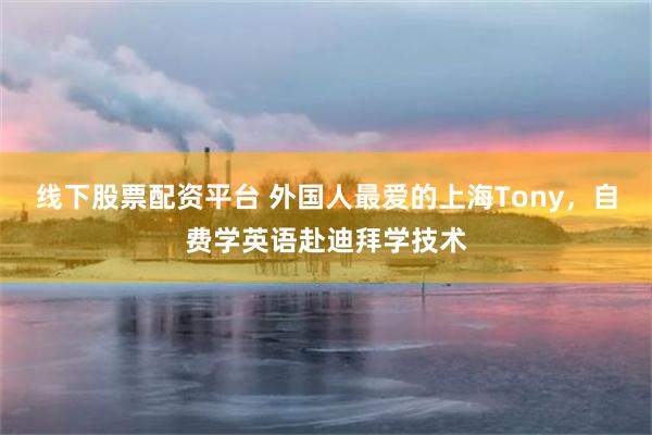 线下股票配资平台 外国人最爱的上海Tony，自费学英语赴迪拜学技术