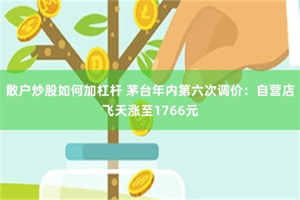 散户炒股如何加杠杆 茅台年内第六次调价：自营店飞天涨至1766元