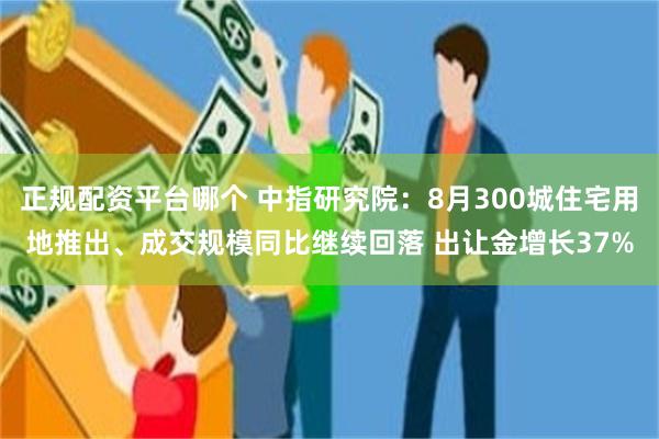 正规配资平台哪个 中指研究院：8月300城住宅用地推出、成交规模同比继续回落 出让金增长37%