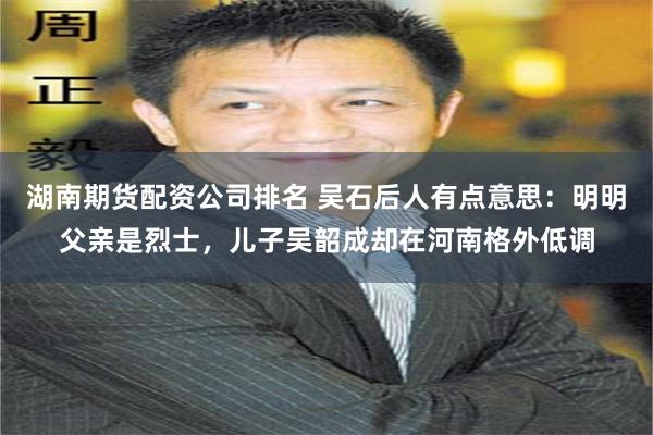 湖南期货配资公司排名 吴石后人有点意思：明明父亲是烈士，儿子吴韶成却在河南格外低调