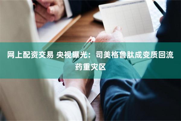 网上配资交易 央视曝光：司美格鲁肽成变质回流药重灾区