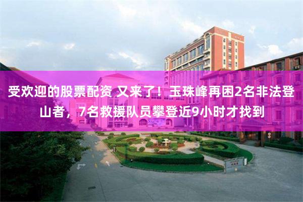 受欢迎的股票配资 又来了！玉珠峰再困2名非法登山者，7名救援队员攀登近9小时才找到