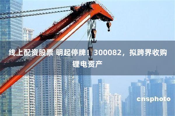 线上配资股票 明起停牌!300082,拟跨界收购锂电资产