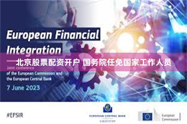 北京股票配资开户 国务院任免国家工作人员