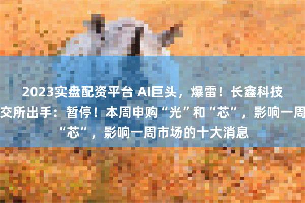 2023实盘配资平台 AI巨头,爆雷!长鑫科技,重磅发布!上交所出手:暂停!本周申购“光”和“芯”,影响一周市场的十大消息