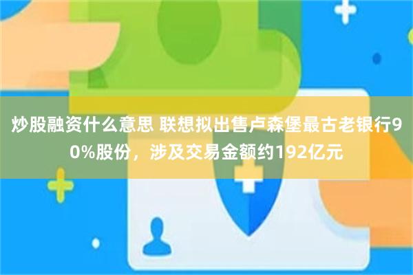 炒股融资什么意思 联想拟出售卢森堡最古老银行90%股份，涉及交易金额约192亿元