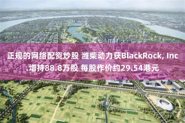正规的网络配资炒股 潍柴动力获BlackRock, Inc.增持88.8万股 每股作价约29.54港元