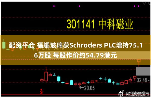 配资平仓 福耀玻璃获Schroders PLC增持75.16万股 每股作价约54.79港元