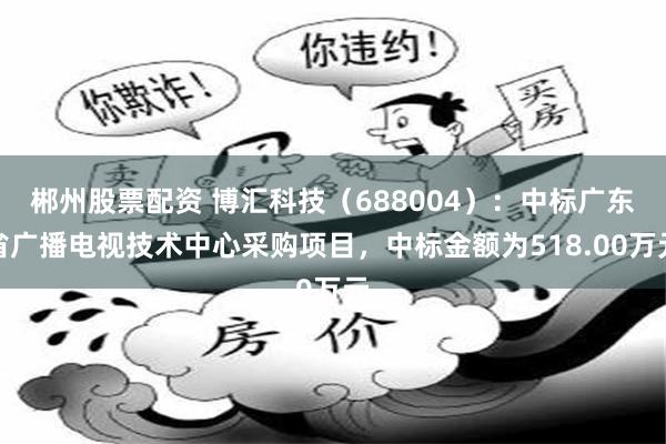 郴州股票配资 博汇科技(688004):中标广东省广播电视技术中心采购项目,中标金额为518.00万元