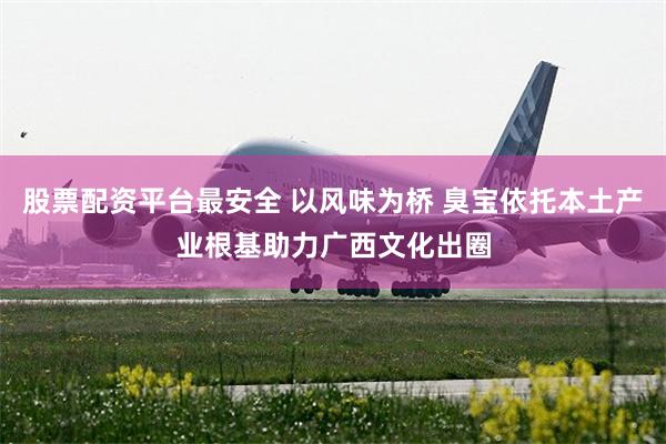 股票配资平台最安全 以风味为桥 臭宝依托本土产业根基助力广西文化出圈