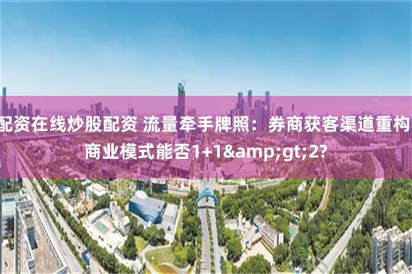 配资在线炒股配资 流量牵手牌照：券商获客渠道重构，商业模式能否1+1>2?