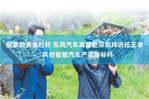 股票的资金杠杆 东风汽车高管赴深圳拜访任正非，共创智能汽车产品新标杆