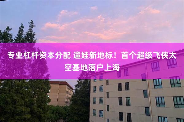 专业杠杆资本分配 遛娃新地标！首个超级飞侠太空基地落户上海