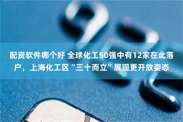 配资软件哪个好 全球化工50强中有12家在此落户，上海化工区“三十而立”展现更开放姿态