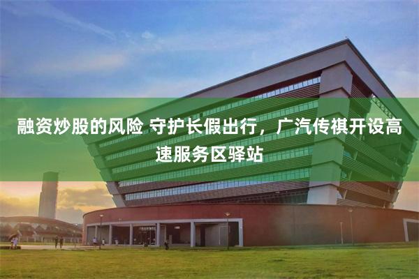 融资炒股的风险 守护长假出行，广汽传祺开设高速服务区驿站