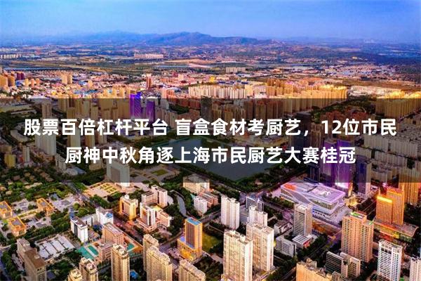 股票百倍杠杆平台 盲盒食材考厨艺，12位市民厨神中秋角逐上海市民厨艺大赛桂冠