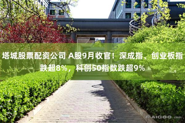 塔城股票配资公司 A股9月收官!深成指、创业板指跌超8%,科创50指数跌超9%