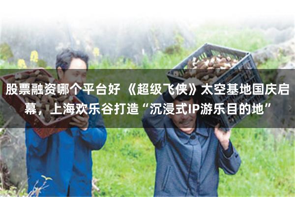 股票融资哪个平台好 《超级飞侠》太空基地国庆启幕，上海欢乐谷打造“沉浸式IP游乐目的地”