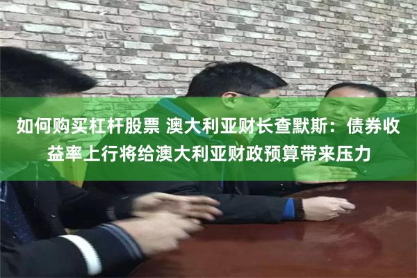 如何购买杠杆股票 澳大利亚财长查默斯:债券收益率上行将给澳大利亚财政预算带来压力
