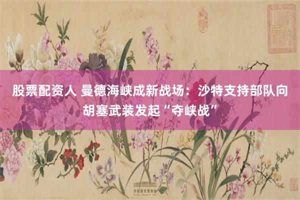股票配资人 曼德海峡成新战场：沙特支持部队向胡塞武装发起“夺峡战”