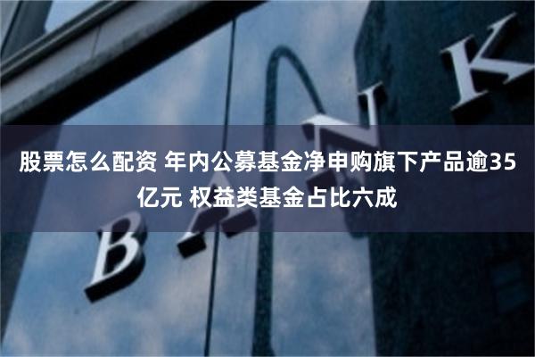 股票怎么配资 年内公募基金净申购旗下产品逾35亿元 权益类基金占比六成