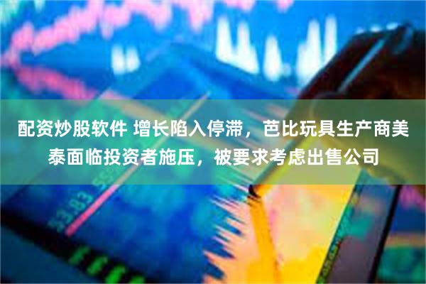 配资炒股软件 增长陷入停滞，芭比玩具生产商美泰面临投资者施压，被要求考虑出售公司