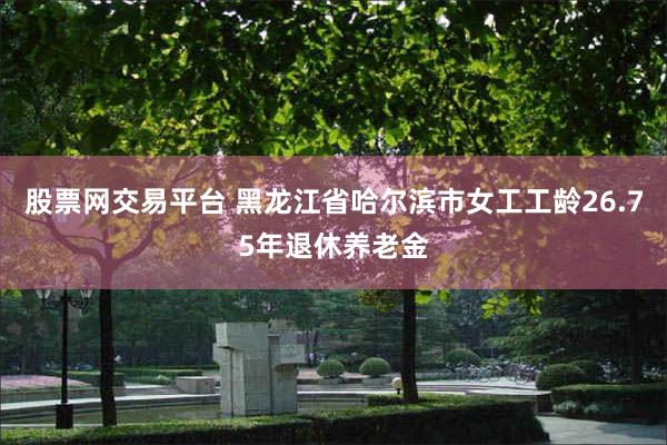 股票网交易平台 黑龙江省哈尔滨市女工工龄26.75年退休养老金