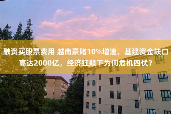 融资买股票费用 越南豪赌10%增速,基建资金缺口高达2000亿,经济狂飙下为何危机四伏?