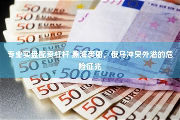 专业实盘配资杠杆 黑海袭船，俄乌冲突外溢的危险征兆