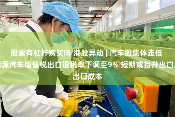 股票有杠杆购买吗 港股异动 | 汽车股集体走低 新能源汽车增值税出口退税率下调至9% 短期或抬升出口成本